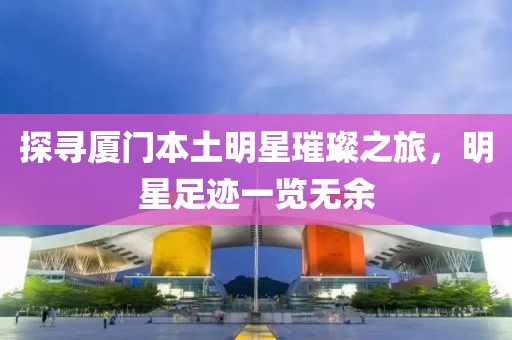 探尋廈門本土明星璀璨之旅，明星足跡一覽無余