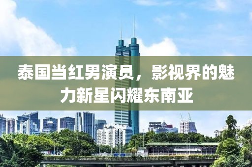 泰國(guó)當(dāng)紅男演員，影視界的魅力新星閃耀東南亞