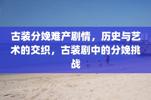古裝分娩難產(chǎn)劇情，歷史與藝術(shù)的交織，古裝劇中的分娩挑戰(zhàn)