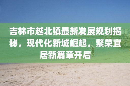 吉林市越北鎮(zhèn)最新發(fā)展規(guī)劃揭秘，現(xiàn)代化新城崛起，繁榮宜居新篇章開(kāi)啟
