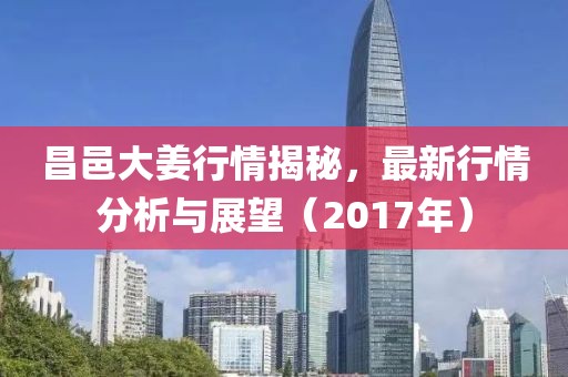 昌邑大姜行情揭秘，最新行情分析與展望（2017年）