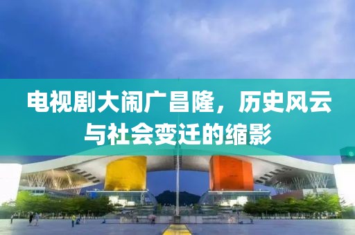 電視劇大鬧廣昌隆，歷史風(fēng)云與社會(huì)變遷的縮影