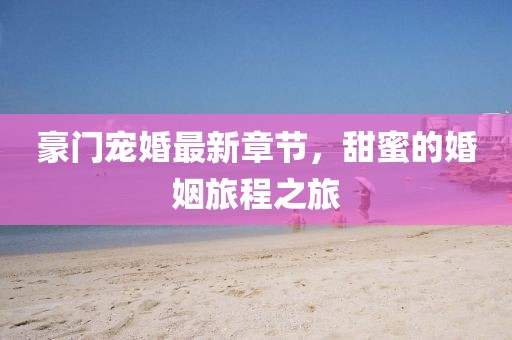 豪門寵婚最新章節(jié)，甜蜜的婚姻旅程之旅