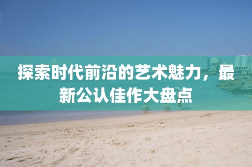 探索時代前沿的藝術(shù)魅力，最新公認(rèn)佳作大盤點