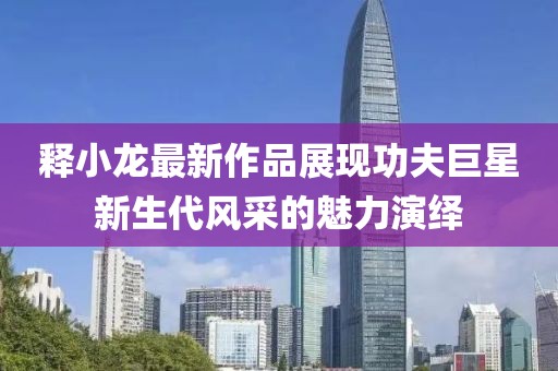 釋小龍最新作品展現(xiàn)功夫巨星新生代風(fēng)采的魅力演繹