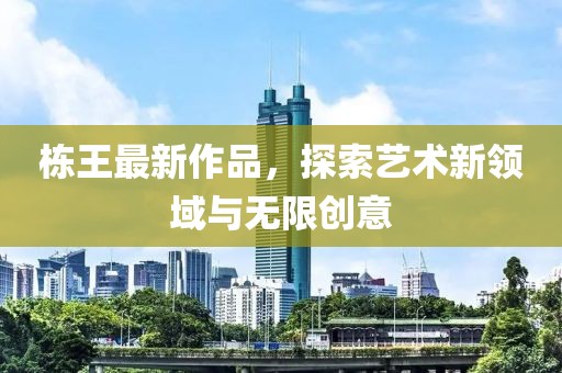 棟王最新作品，探索藝術(shù)新領(lǐng)域與無限創(chuàng)意