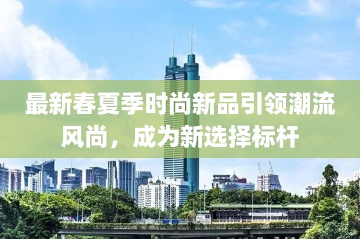 最新春夏季時(shí)尚新品引領(lǐng)潮流風(fēng)尚，成為新選擇標(biāo)桿