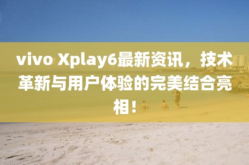 vivo Xplay6最新資訊，技術(shù)革新與用戶體驗(yàn)的完美結(jié)合亮相！