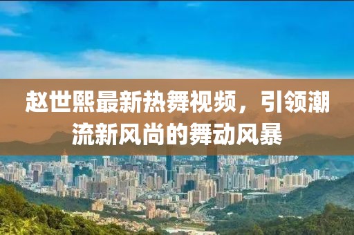 趙世熙最新熱舞視頻，引領(lǐng)潮流新風(fēng)尚的舞動風(fēng)暴