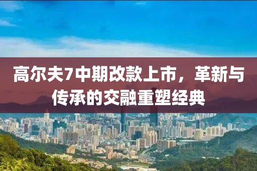 高爾夫7中期改款上市，革新與傳承的交融重塑經(jīng)典