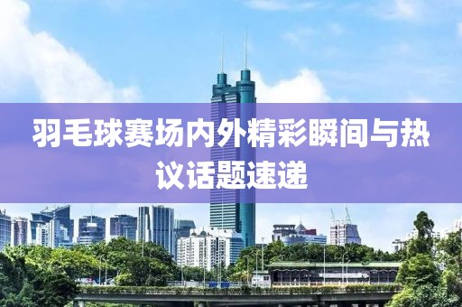 羽毛球賽場內(nèi)外精彩瞬間與熱議話題速遞
