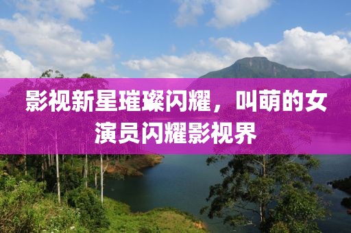 影視新星璀璨閃耀，叫萌的女演員閃耀影視界