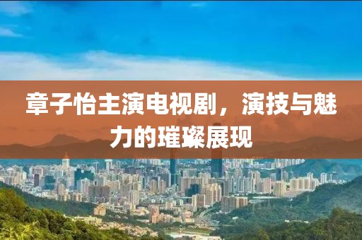 章子怡主演電視劇，演技與魅力的璀璨展現(xiàn)