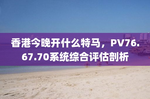 香港今晚開什么特馬，PV76.67.70系統(tǒng)綜合評估剖析