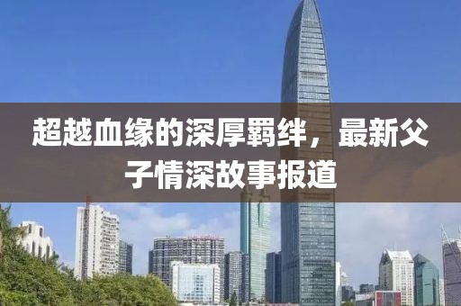 超越血緣的深厚羈絆，最新父子情深故事報道
