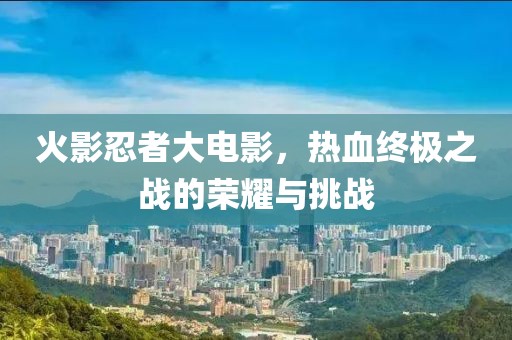 火影忍者大電影，熱血終極之戰(zhàn)的榮耀與挑戰(zhàn)