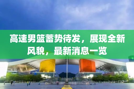 高速男籃蓄勢待發(fā)，展現(xiàn)全新風(fēng)貌，最新消息一覽