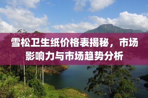 雪松衛(wèi)生紙價(jià)格表揭秘，市場(chǎng)影響力與市場(chǎng)趨勢(shì)分析