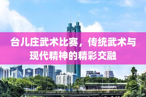 臺兒莊武術(shù)比賽，傳統(tǒng)武術(shù)與現(xiàn)代精神的精彩交融