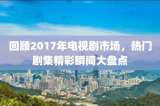 回顧2017年電視劇市場，熱門劇集精彩瞬間大盤點