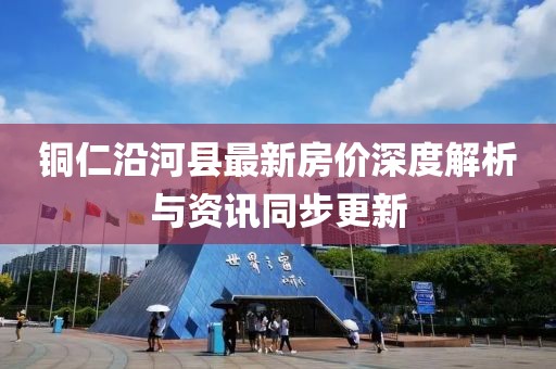 銅仁沿河縣最新房?jī)r(jià)深度解析與資訊同步更新