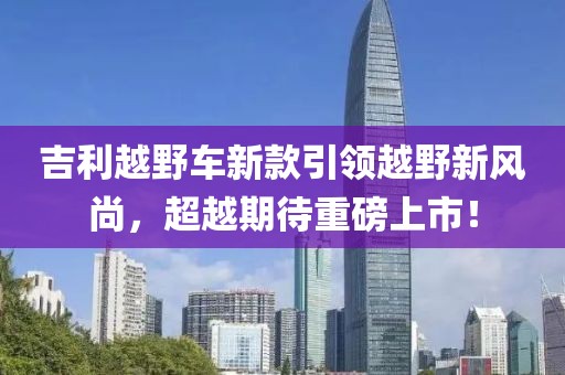 吉利越野車新款引領(lǐng)越野新風(fēng)尚，超越期待重磅上市！