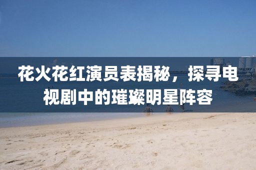 花火花紅演員表揭秘，探尋電視劇中的璀璨明星陣容
