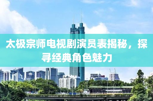 太極宗師電視劇演員表揭秘，探尋經(jīng)典角色魅力