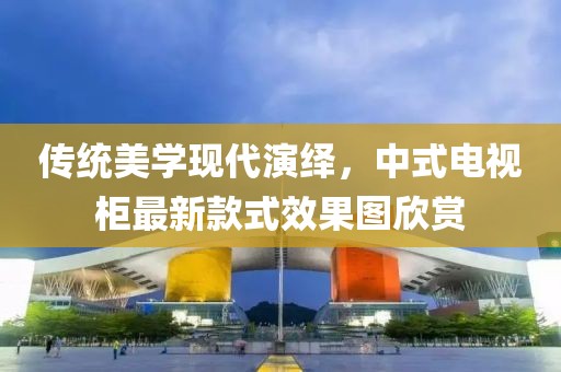 傳統(tǒng)美學(xué)現(xiàn)代演繹，中式電視柜最新款式效果圖欣賞