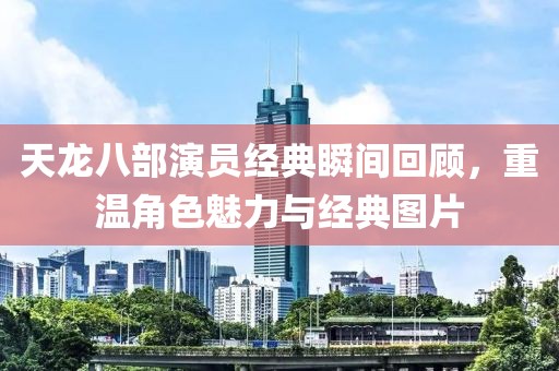 天龍八部演員經(jīng)典瞬間回顧，重溫角色魅力與經(jīng)典圖片