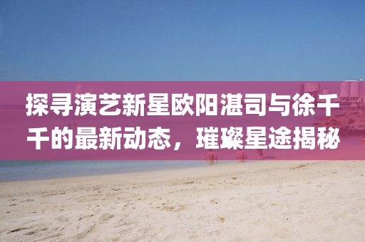 探尋演藝新星歐陽湛司與徐千千的最新動態(tài)，璀璨星途揭秘