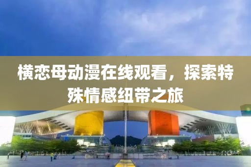 橫戀母動漫在線觀看，探索特殊情感紐帶之旅