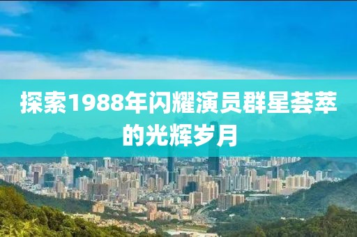 探索1988年閃耀演員群星薈萃的光輝歲月