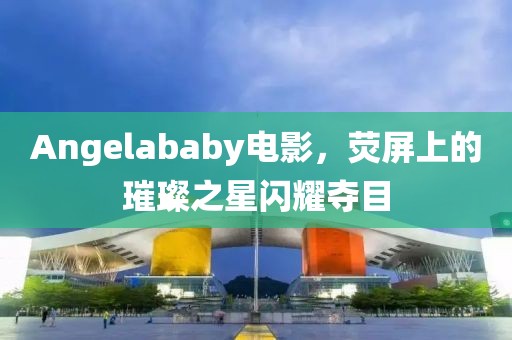 Angelababy電影，熒屏上的璀璨之星閃耀奪目