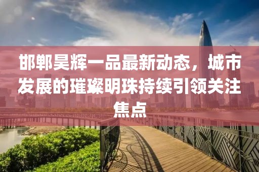 邯鄲昊輝一品最新動態(tài)，城市發(fā)展的璀璨明珠持續(xù)引領(lǐng)關(guān)注焦點(diǎn)