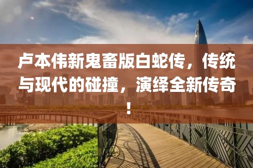 盧本偉新鬼畜版白蛇傳，傳統(tǒng)與現(xiàn)代的碰撞，演繹全新傳奇！