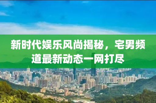 新時(shí)代娛樂(lè)風(fēng)尚揭秘，宅男頻道最新動(dòng)態(tài)一網(wǎng)打盡