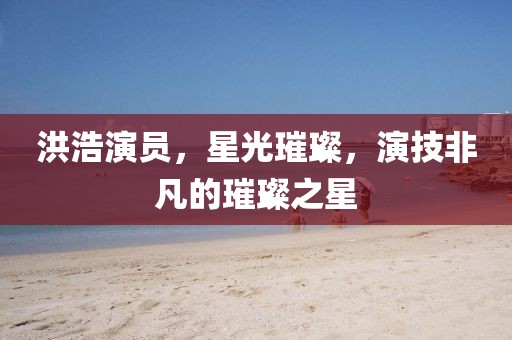 洪浩演員，星光璀璨，演技非凡的璀璨之星
