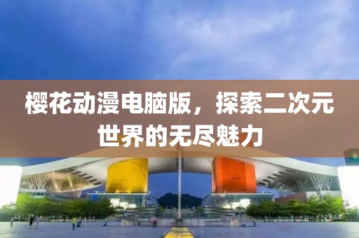 櫻花動(dòng)漫電腦版，探索二次元世界的無(wú)盡魅力