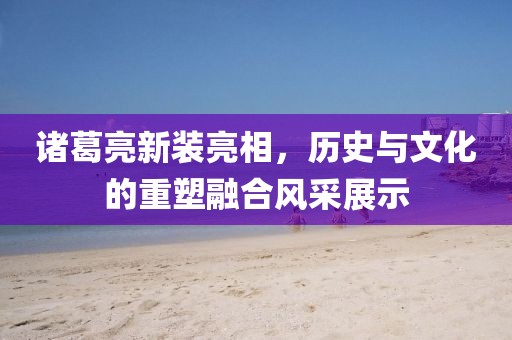 諸葛亮新裝亮相，歷史與文化的重塑融合風(fēng)采展示