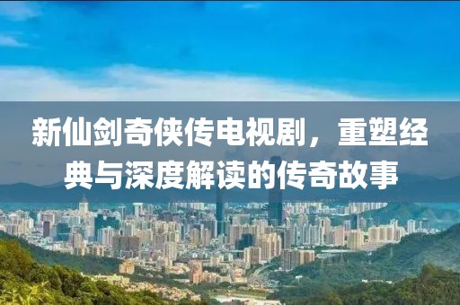 新仙劍奇?zhèn)b傳電視劇，重塑經(jīng)典與深度解讀的傳奇故事