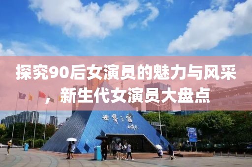 探究90后女演員的魅力與風采，新生代女演員大盤點