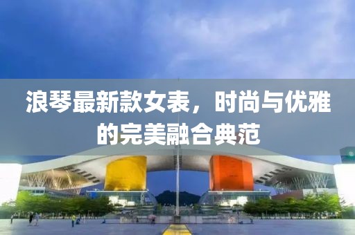 浪琴最新款女表，時尚與優(yōu)雅的完美融合典范