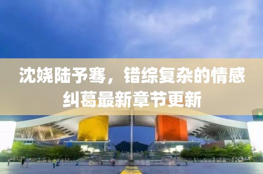 沈嬈陸予騫，錯綜復(fù)雜的情感糾葛最新章節(jié)更新