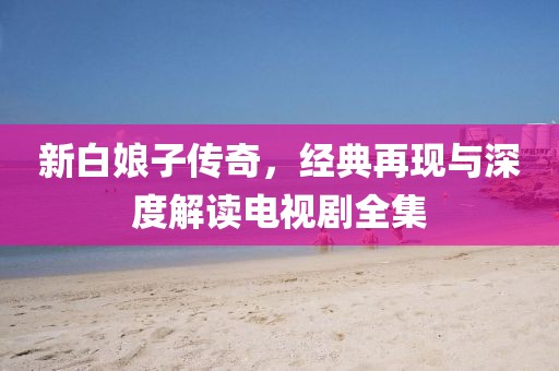 新白娘子傳奇，經(jīng)典再現(xiàn)與深度解讀電視劇全集