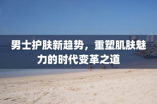 男士護(hù)膚新趨勢(shì)，重塑肌膚魅力的時(shí)代變革之道