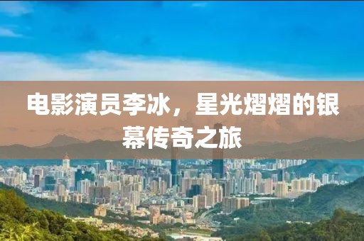 電影演員李冰，星光熠熠的銀幕傳奇之旅