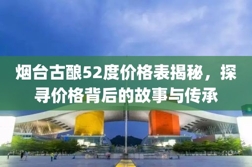 煙臺古釀52度價格表揭秘，探尋價格背后的故事與傳承