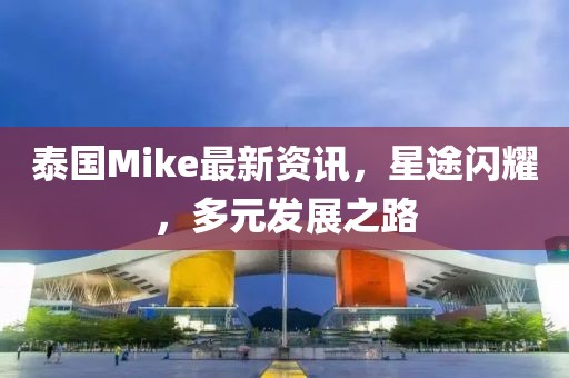 泰國Mike最新資訊，星途閃耀，多元發(fā)展之路