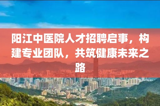 陽江中醫(yī)院人才招聘啟事，構建專業(yè)團隊，共筑健康未來之路